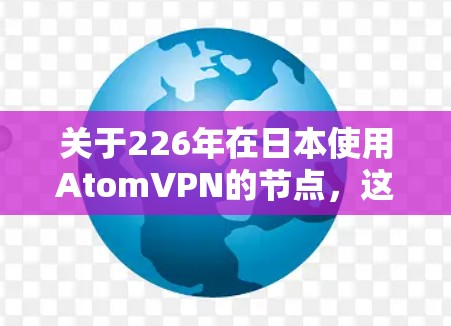 关于226年在日本使用AtomVPN的节点，这是一个未来的技术领域，具体信息可能取决于技术发展和行业标准。AtomVPN是一个基于人工智能的加密通信服务，旨在提供安全、高效和经济的加密传输服务
