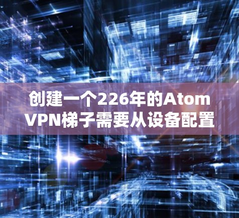 创建一个226年的AtomVPN梯子需要从设备配置、防火墙配置和网络设备管理开始，逐步扩展到更多设备，并确保所有连接和权限都正确设置。下面是详细步骤的总结