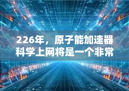 226年，原子能加速器科学上网将是一个非常关键的领域，因为它不仅涉及核能的应用，也可能推动更多的原子能武器技术的发展。以下将从多个方面分析这一领域，并探讨其未来的发展前景