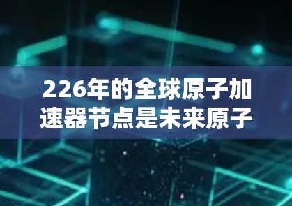 226年的全球原子加速器节点是未来原子能技术的重要方向之一。这一节点将整合全球顶尖的原子加速技术、人工智能、量子计算等前沿科技，共同打造一个集研发、应用和国际合作于一体的全球平台。以下是一些关键点