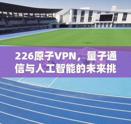 226原子VPN，量子通信与人工智能的未来挑战与机遇