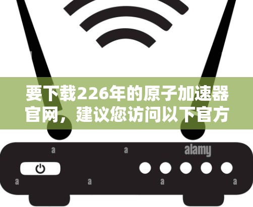 要下载226年的原子加速器官网，建议您访问以下官方网站或查阅相关的原子物理研究机构的官方网站