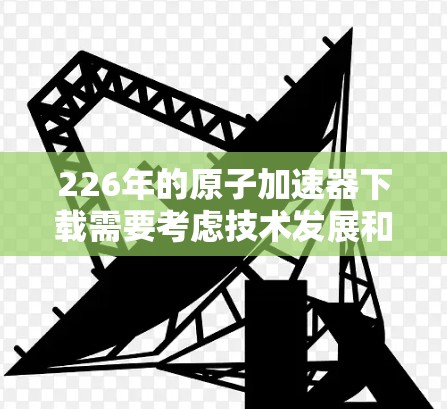 226年的原子加速器下载需要考虑技术发展和安全问题。首先，确保您使用专业的原子物理加速器技术，而不是简单的加速程序。建议您联系专业的原子物理加速器制造商或学术机构，他们可以提供最新的技术解决方案