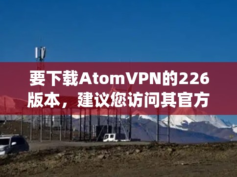 要下载AtomVPN的226版本，建议您访问其官方网站或使用官方应用商店（如Google Play Store）以下是获取最新版本的步骤