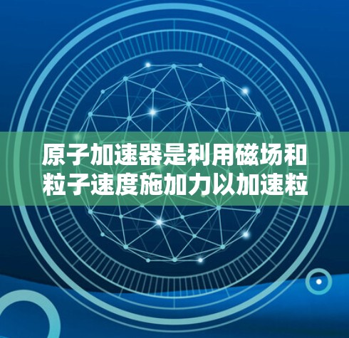 原子加速器是利用磁场和粒子速度施加力以加速粒子的技术设备，广泛应用于高能物理研究。以下是关于这些加速器的详细分析