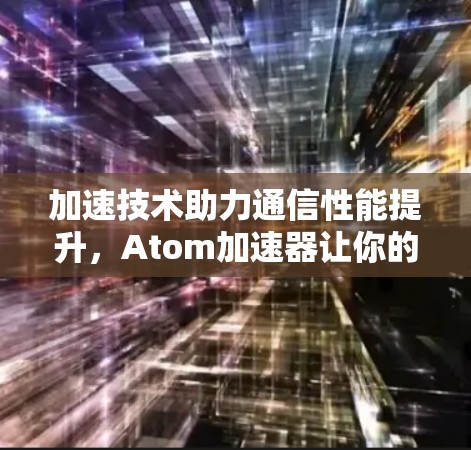 加速技术助力通信性能提升，Atom加速器让你的网络更强劲