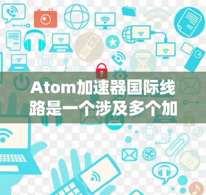 Atom加速器国际线路是一个涉及多个加速器设备组成的大型网络系统，主要应用于核聚变技术的研究和应用。以下是对其相关性的详细分析