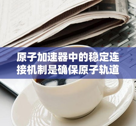原子加速器中的稳定连接机制是确保原子轨道长期稳定的关键环节,涉及多方面的技术与科学知识。以下是对此领域的一些详细分析 原子加速器中的稳定连接机制是确保原子轨道长期稳定的关键环节,涉及多方面的技术与科学知识。以下是对此领域的一些详细分析