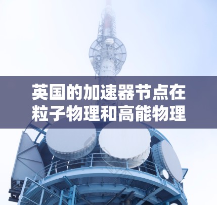 英国的加速器节点在粒子物理和高能物理领域具有重要意义，以下是它们的主要情况