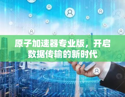 原子加速器专业版,开启数据传输的新时代 原子加速器专业版,开启数据传输的新时代