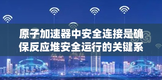 原子加速器中安全连接是确保反应堆安全运行的关键系统之一。以下是关于原子加速器安全连接的详细解释 原子加速器中安全连接是确保反应堆安全运行的关键系统之一。以下是关于原子加速器安全连接的详细解释