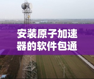 安装原子加速器的软件包通常需要按照以下步骤进行，具体步骤可能因软件包而异，因此建议根据你的特定软件包进行调整