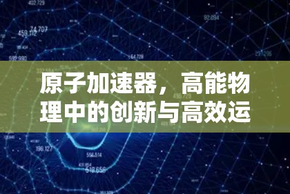原子加速器,高能物理中的创新与高效运行 原子加速器,高能物理中的创新与高效运行