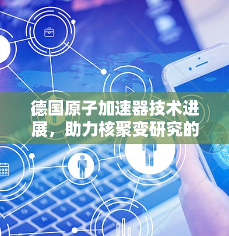 德国原子加速器技术进展,助力核聚变研究的突破 德国原子加速器技术进展,助力核聚变研究的突破