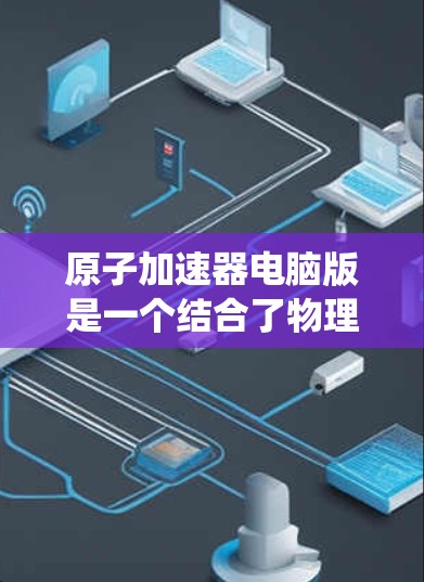 原子加速器电脑版是一个结合了物理学模型、数值方法、计算机编程和数据可视化的技术系统，用于模拟和研究高能物理现象，如粒子加速和运动。以下是该系统的主要组成部分和功能
