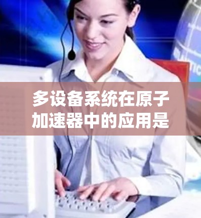多设备系统在原子加速器中的应用是一个复杂且多维度的工程问题。以下是对这一系统的详细分析