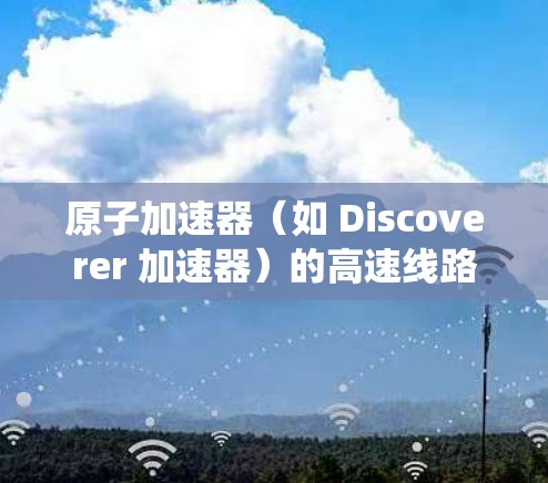 原子加速器(如 Discoverer 加速器)的高速线路通常指的是其内部高速运行系统,这些系统需要处理高速流体或气体,以确保粒子的高效加速。以下是一些关于原子加速器高速线路的详细信息 原子加速器(如 Discoverer 加速器)的高速线路通常指的是其内部高速运行系统,这些系统需要处理高速流体或气体,以确保粒子的高效加速。以下是一些关于原子加速器高速线路的详细信息