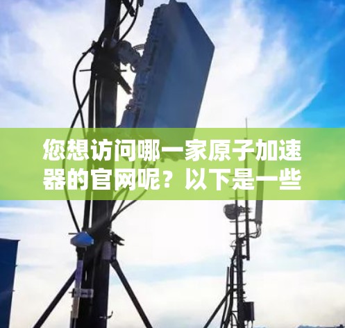 您想访问哪一家原子加速器的官网呢？以下是一些常见的原子加速器网站，您可以访问它们中的任意一家