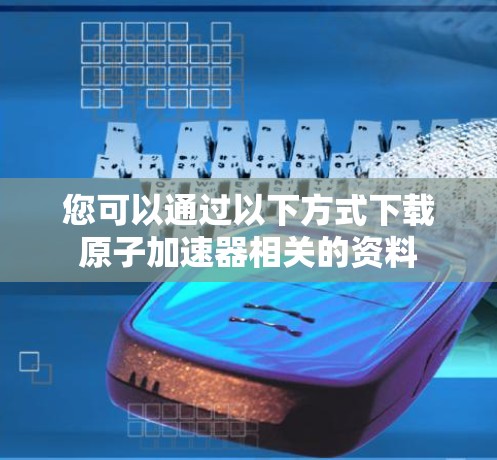 您可以通过以下方式下载原子加速器相关的资料 您可以通过以下方式下载原子加速器相关的资料