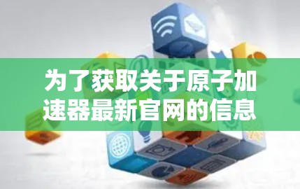 为了获取关于原子加速器最新官网的信息，您可以按照以下步骤进行操作