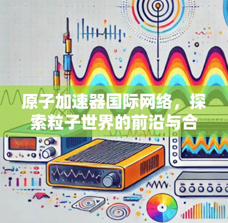 原子加速器国际网络，探索粒子世界的前沿与合作