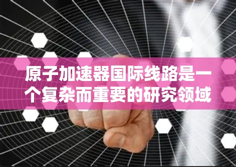 原子加速器国际线路是一个复杂而重要的研究领域,涉及物理学、工程学和材料科学等多个学科。以下是对这一主题的分步总结和解释 原子加速器国际线路是一个复杂而重要的研究领域,涉及物理学、工程学和材料科学等多个学科。以下是对这一主题的分步总结和解释