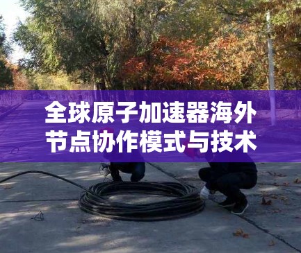 全球原子加速器海外节点协作模式与技术突破 全球原子加速器海外节点协作模式与技术突破