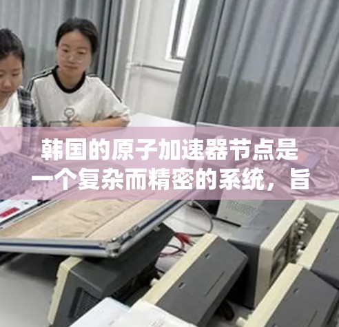 韩国的原子加速器节点是一个复杂而精密的系统,旨在通过高真空环境和先进的技术,加速原子或离子以研究原子结构、核物理等领域的科学问题。以下是对这一节点的详细分析 韩国的原子加速器节点是一个复杂而精密的系统,旨在通过高真空环境和先进的技术,加速原子或离子以研究原子结构、核物理等领域的科学问题。以下是对这一节点的详细分析