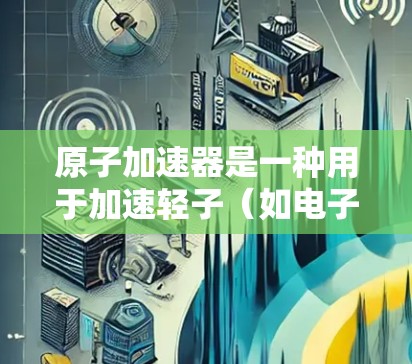 原子加速器是一种用于加速轻子(如电子和质子)或中性粒子(如中性粒子加速器)的设备。它通过磁偏转或电场加速器来实现对粒子的高速运动。以下是一些主要的原子加速器类型及其特点 原子加速器是一种用于加速轻子(如电子和质子)或中性粒子(如中性粒子加速器)的设备。它通过磁偏转或电场加速器来实现对粒子的高速运动。以下是一些主要的原子加速器类型及其特点