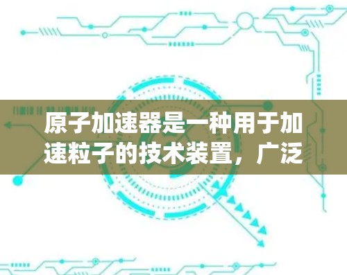 原子加速器是一种用于加速粒子的技术装置,广泛应用于物理学、原子物理和粒子加速领域的研究和实验。它通常使用 magnets或电场将带电粒子加速到高能量 level,从而进行各种实验和研究 原子加速器是一种用于加速粒子的技术装置,广泛应用于物理学、原子物理和粒子加速领域的研究和实验。它通常使用 magnets或电场将带电粒子加速到高能量 level,从而进行各种实验和研究