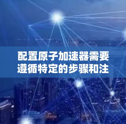 配置原子加速器需要遵循特定的步骤和注意事项,以确保加速器的稳定运行和实验的成功。以下是一个详细的原子加速器配置教程,涵盖设备准备、启动加速器、加速过程、检测分析以及实验结束等内容 配置原子加速器需要遵循特定的步骤和注意事项,以确保加速器的稳定运行和实验的成功。以下是一个详细的原子加速器配置教程,涵盖设备准备、启动加速器、加速过程、检测分析以及实验结束等内容