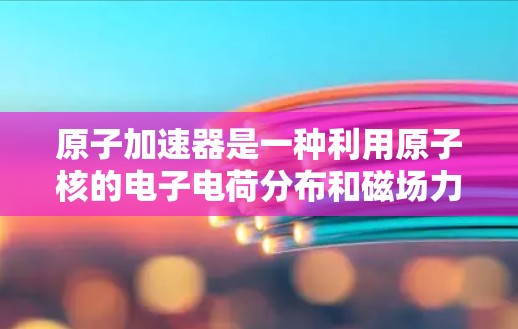 原子加速器是一种利用原子核的电子电荷分布和磁场力加速电子的技术装置,其工作原理基于洛伦兹力和磁场的引导,以下是其详细解释 原子加速器是一种利用原子核的电子电荷分布和磁场力加速电子的技术装置,其工作原理基于洛伦兹力和磁场的引导,以下是其详细解释
