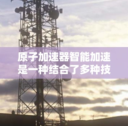 原子加速器智能加速是一种结合了多种技术手段的先进加速装置,旨在优化粒子加速过程,提升研究效率和准确性。以下是其主要特点、工作原理及其在不同领域的应用 原子加速器智能加速是一种结合了多种技术手段的先进加速装置,旨在优化粒子加速过程,提升研究效率和准确性。以下是其主要特点、工作原理及其在不同领域的应用