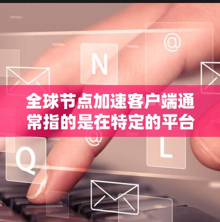 全球节点加速客户端通常指的是在特定的平台或应用中，用户可以上传、下载或使用加速工具来提升网络连接速度、CPU性能、或软件流畅度等。具体的操作步骤和功能取决于使用的平台或工具