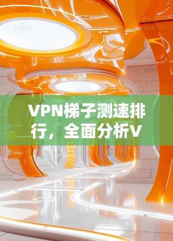 VPN梯子测速排行,全面分析VPN性能测试 VPN梯子测速排行,全面分析VPN性能测试