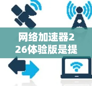 网络加速器226体验版是提升网络连接速度的工具，以下是其使用步骤和注意事项