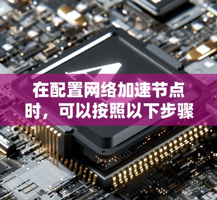 在配置网络加速节点时,可以按照以下步骤进行 在配置网络加速节点时,可以按照以下步骤进行
