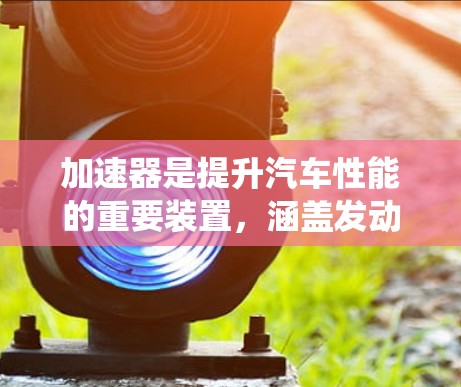 加速器是提升汽车性能的重要装置，涵盖发动机、传动系统、制动系统等多个部分，共同作用于车辆的加速性能。以下是对其体验的分析
