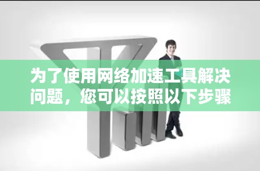 为了使用网络加速工具解决问题,您可以按照以下步骤进行 为了使用网络加速工具解决问题,您可以按照以下步骤进行