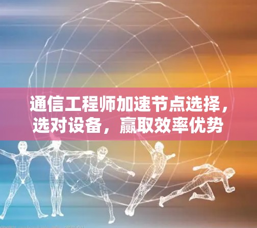 通信工程师加速节点选择,选对设备,赢取效率优势 通信工程师加速节点选择,选对设备,赢取效率优势