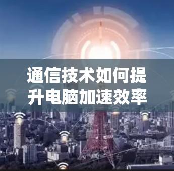 通信技术如何提升电脑加速效率 通信技术如何提升电脑加速效率