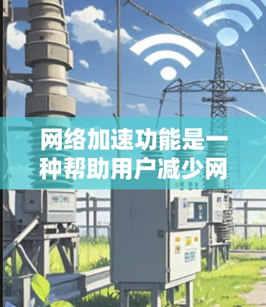 网络加速功能是一种帮助用户减少网络延迟和节省时间的工具，主要通过优化网络连接、调整流量分配和减少网络使用来提升用户体验。以下是对网络加速功能的详细介绍